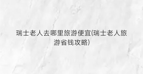 瑞士老人去哪里旅游便宜(瑞士老人旅游省钱攻略)