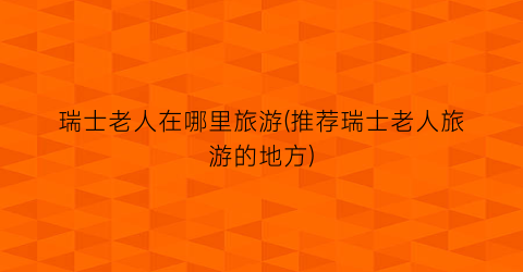 瑞士老人在哪里旅游(推荐瑞士老人旅游的地方)