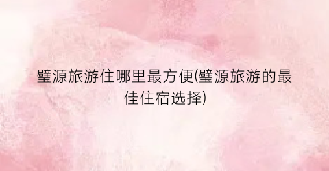 璧源旅游住哪里最方便(璧源旅游的最佳住宿选择)