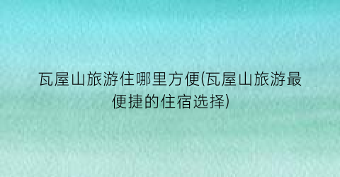 瓦屋山旅游住哪里方便(瓦屋山旅游最便捷的住宿选择)