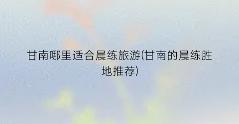 甘南哪里适合晨练旅游(甘南的晨练胜地推荐)