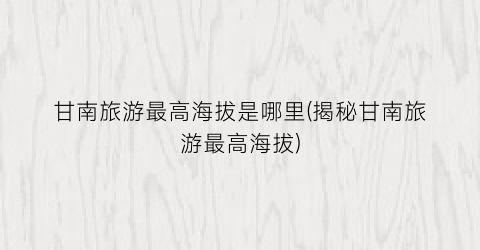 甘南旅游最高海拔是哪里(揭秘甘南旅游最高海拔)