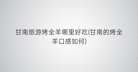 甘南旅游烤全羊哪里好吃(甘南的烤全羊口感如何)