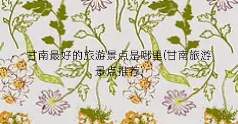 甘南最好的旅游景点是哪里(甘南旅游景点推荐)