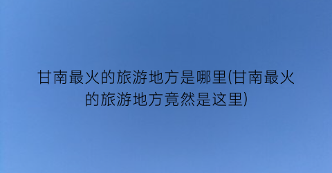 甘南最火的旅游地方是哪里(甘南最火的旅游地方竟然是这里)