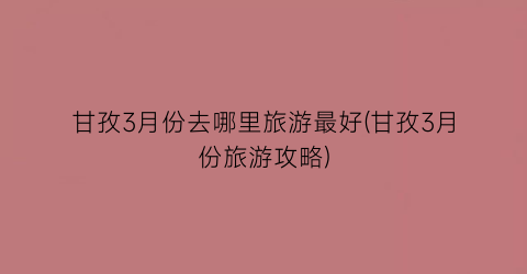 甘孜3月份去哪里旅游最好(甘孜3月份旅游攻略)