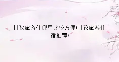 甘孜旅游住哪里比较方便(甘孜旅游住宿推荐)