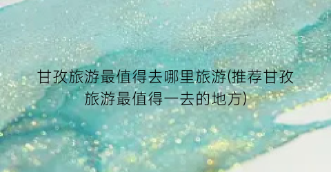 甘孜旅游最值得去哪里旅游(推荐甘孜旅游最值得一去的地方)