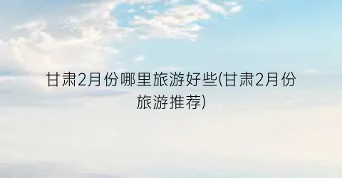 甘肃2月份哪里旅游好些(甘肃2月份旅游推荐)