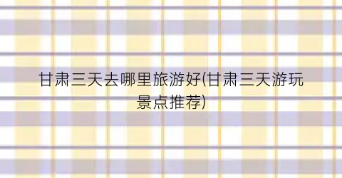甘肃三天去哪里旅游好(甘肃三天游玩景点推荐)