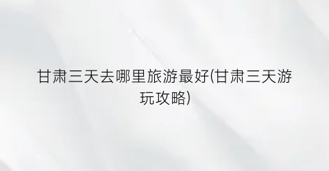 甘肃三天去哪里旅游最好(甘肃三天游玩攻略)