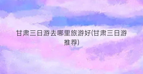 甘肃三日游去哪里旅游好(甘肃三日游推荐)