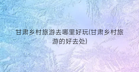 甘肃乡村旅游去哪里好玩(甘肃乡村旅游的好去处)