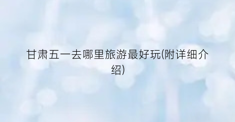 甘肃五一去哪里旅游最好玩(附详细介绍)