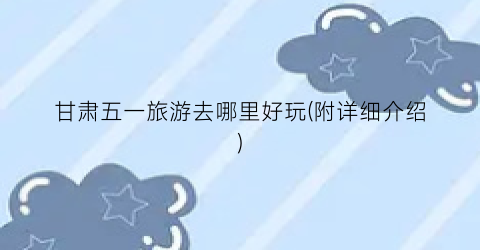 甘肃五一旅游去哪里好玩(附详细介绍)
