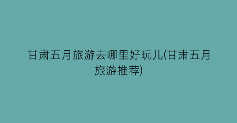 甘肃五月旅游去哪里好玩儿(甘肃五月旅游推荐)