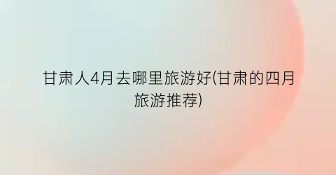 甘肃人4月去哪里旅游好(甘肃的四月旅游推荐)