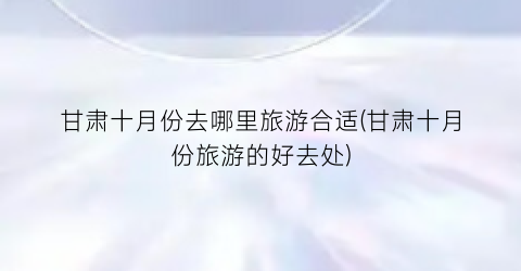 甘肃十月份去哪里旅游合适(甘肃十月份旅游的好去处)