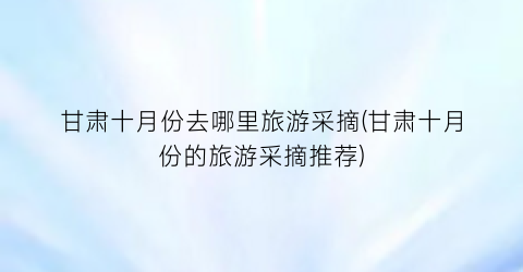 甘肃十月份去哪里旅游采摘(甘肃十月份的旅游采摘推荐)