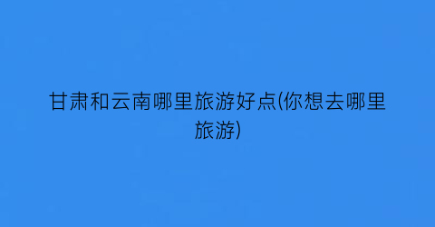 甘肃和云南哪里旅游好点(你想去哪里旅游)