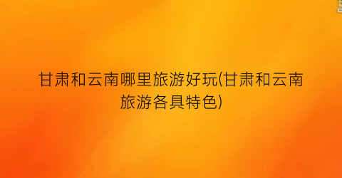 甘肃和云南哪里旅游好玩(甘肃和云南旅游各具特色)