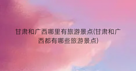 甘肃和广西哪里有旅游景点(甘肃和广西都有哪些旅游景点)