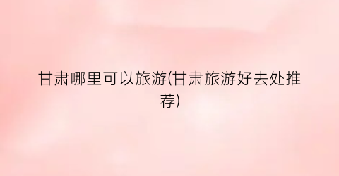 甘肃哪里可以旅游(甘肃旅游好去处推荐)