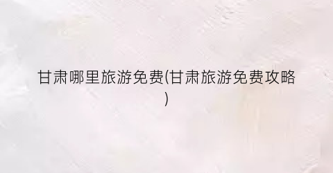 甘肃哪里旅游免费(甘肃旅游免费攻略)