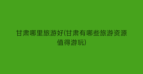 甘肃哪里旅游好(甘肃有哪些旅游资源值得游玩)