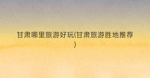 甘肃哪里旅游好玩(甘肃旅游胜地推荐)
