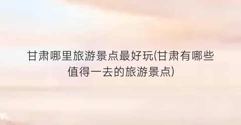 甘肃哪里旅游景点最好玩(甘肃有哪些值得一去的旅游景点)