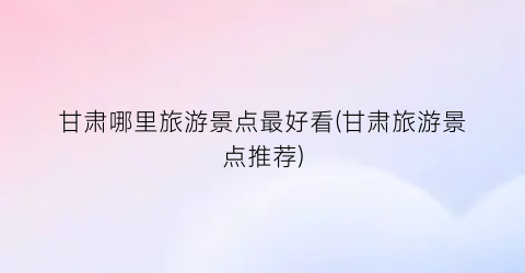 甘肃哪里旅游景点最好看(甘肃旅游景点推荐)