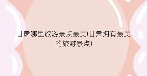 甘肃哪里旅游景点最美(甘肃拥有最美的旅游景点)
