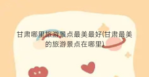 甘肃哪里旅游景点最美最好(甘肃最美的旅游景点在哪里)