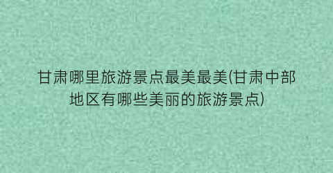 甘肃哪里旅游景点最美最美(甘肃中部地区有哪些美丽的旅游景点)