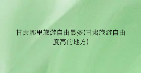 甘肃哪里旅游自由最多(甘肃旅游自由度高的地方)