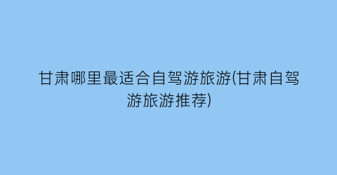 甘肃哪里最适合自驾游旅游(甘肃自驾游旅游推荐)