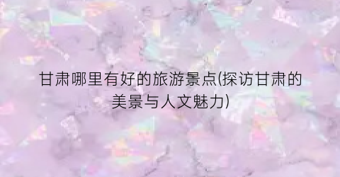 甘肃哪里有好的旅游景点(探访甘肃的美景与人文魅力)
