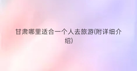 甘肃哪里适合一个人去旅游(附详细介绍)