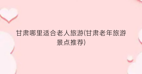 甘肃哪里适合老人旅游(甘肃老年旅游景点推荐)
