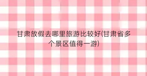 甘肃放假去哪里旅游比较好(甘肃省多个景区值得一游)