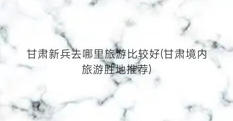 甘肃新兵去哪里旅游比较好(甘肃境内旅游胜地推荐)