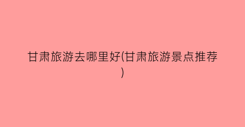 甘肃旅游去哪里好(甘肃旅游景点推荐)