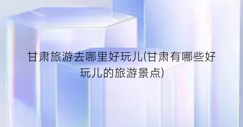 甘肃旅游去哪里好玩儿(甘肃有哪些好玩儿的旅游景点)