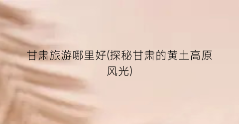 甘肃旅游哪里好(探秘甘肃的黄土高原风光)