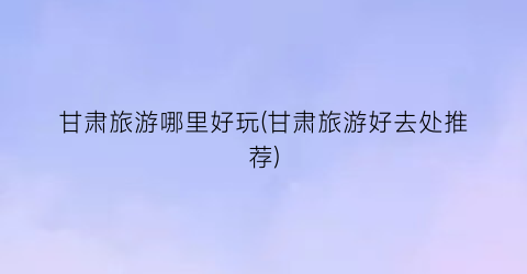 甘肃旅游哪里好玩(甘肃旅游好去处推荐)