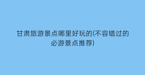甘肃旅游景点哪里好玩的(不容错过的必游景点推荐)