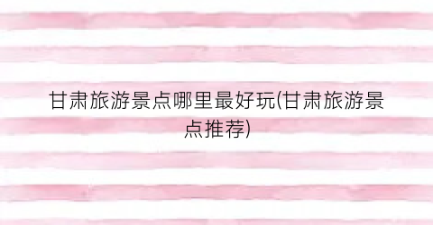 甘肃旅游景点哪里最好玩(甘肃旅游景点推荐)