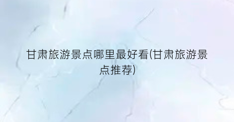 甘肃旅游景点哪里最好看(甘肃旅游景点推荐)
