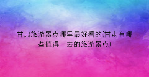 甘肃旅游景点哪里最好看的(甘肃有哪些值得一去的旅游景点)